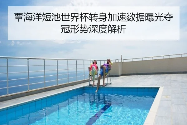 覃海洋短池世界杯转身加速数据曝光夺冠形势深度解析