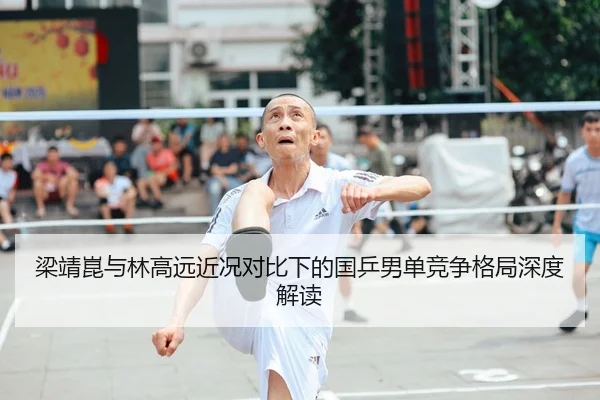 梁靖崑与林高远近况对比下的国乒男单竞争格局深度解读