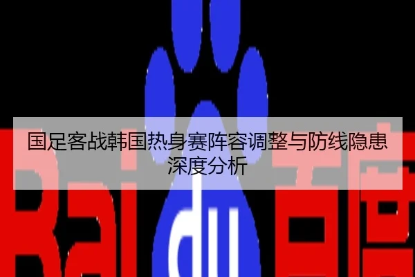 国足客战韩国热身赛阵容调整与防线隐患深度分析