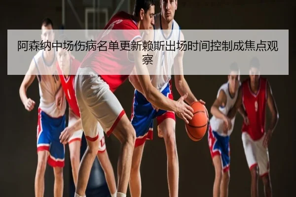 阿森纳中场伤病名单更新赖斯出场时间控制成焦点观察